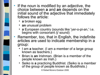 If the noun is modified by an adjective, the choice between  a  and  an  depends on the initial sound of the adjective that immediately follows the article: a  broken egg  an  unusual problem  a  European country (sounds like 'yer-o-pi-an,' i.e. begins with consonant /j/ sound)  Remember, too, that in English, the indefinite articles are used to indicate membership in a group: I am  a  teacher. (I am a member of a large group known as teachers.)  Brian is  an  Irishman. (Brian is a member of the people known as Irish.)  Seiko is  a  practicing Buddhist. (Seiko is a member of the group of people known as Buddhists.) © Rafael Moreno Esteban 2008 