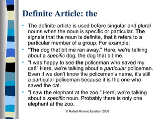 Definite Article: the The definite article is used before singular and plural nouns when the noun is specific or particular.  The  signals that the noun is definite, that it refers to a particular member of a group. For example: " The  dog that bit me ran away." Here, we're talking about a  specific  dog, the dog that bit me. "I was happy to see  the  policeman who saved my cat!" Here, we're talking about a  particular  policeman. Even if we don't know the policeman's name, it's still a particular policeman because it is the one who saved the cat. "I saw  the  elephant at the zoo." Here, we're talking about a  specific  noun. Probably there is only one elephant at the zoo.  © Rafael Moreno Esteban 2008 