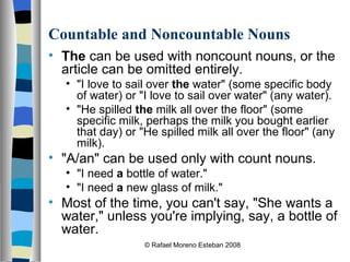 Countable and Noncountable Nouns The  can be used with noncount nouns, or the article can be omitted entirely. "I love to sail over  the  water" (some specific body of water) or "I love to sail over water" (any water).  "He spilled  the  milk all over the floor" (some specific milk, perhaps the milk you bought earlier that day) or "He spilled milk all over the floor" (any milk).  "A/an" can be used only with count nouns. "I need  a  bottle of water."  "I need  a  new glass of milk." Most of the time, you can't say, "She wants a water," unless you're implying, say, a bottle of water. © Rafael Moreno Esteban 2008 