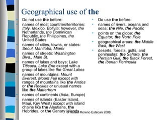 Geographical use of  the Do not use  the  before: names of most countries/territories:  Italy, Mexico, Bolivia ; however,  the  Netherlands,  the  Dominican Republic,  the  Philippines,  the  United States  names of cities, towns, or states:  Seoul, Manitoba, Miami   names of streets:  Washington Blvd., Main St.   names of lakes and bays:  Lake Titicaca, Lake Erie  except with a group of lakes like  the Great Lakes   names of mountains:  Mount Everest, Mount Fuji  except with ranges of mountains like  the  Andes  or  the  Rockies  or unusual names like  the  Matterhorn   names of continents (Asia, Europe)  names of islands (Easter Island, Maui, Key West) except with island chains like  the  Aleutians,  the  Hebrides, or  the  Canary Islands Do use  the  before: names of rivers, oceans and seas:  the  Nile,  the  Pacific   points on the globe:  the  Equator,  the  North Pole   geographical areas:  the  Middle East,  the  West   deserts, forests, gulfs, and peninsulas:  the  Sahara,  the  Persian Gulf,  the  Black Forest,  the  Iberian Peninsula © Rafael Moreno Esteban 2008 