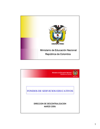 1 
Ministerio de Educación Nacional 
República de Colombia 
Libertad y Orden 
Ministerio de Educación Nacional 
República de Colombia 
FONDOS DE SERVICIOS EDUCATIVOS 
DIRECCION DE DESCENTRALIZACION
MARZO 2006
 