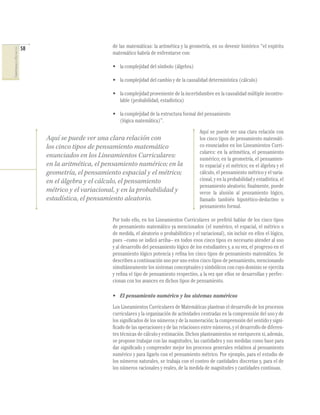 58
COMPETENCIASENMATEMÁTICAS
de las matemáticas: la aritmética y la geometría, en su devenir histórico “el espíritu
matemático habría de enfrentarse con:
• la complejidad del símbolo (álgebra)
• la complejidad del cambio y de la causalidad determinística (cálculo)
• la complejidad proveniente de la incertidumbre en la causalidad múltiple incontro-
lable (probabilidad, estadística)
• la complejidad de la estructura formal del pensamiento
(lógica matemática)”.
Aquí se puede ver una clara relación con
los cinco tipos de pensamiento matemáti-
co enunciados en los Lineamientos Curri-
culares: en la aritmética, el pensamiento
numérico; en la geometría, el pensamien-
to espacial y el métrico; en el álgebra y el
cálculo, el pensamiento métrico y el varia-
cional, y en la probabilidad y estadística, el
pensamiento aleatorio; ﬁnalmente, puede
verse la alusión al pensamiento lógico,
llamado también hipotético-deductivo o
pensamiento formal.
Por todo ello, en los Lineamientos Curriculares se preﬁrió hablar de los cinco tipos
de pensamiento matemático ya mencionados (el numérico, el espacial, el métrico o
de medida, el aleatorio o probabilístico y el variacional), sin incluir en ellos el lógico,
pues –como se indicó arriba– en todos esos cinco tipos es necesario atender al uso
y al desarrollo del pensamiento lógico de los estudiantes y, a su vez, el progreso en el
pensamiento lógico potencia y reﬁna los cinco tipos de pensamiento matemático. Se
describen a continuación uno por uno estos cinco tipos de pensamiento, mencionando
simultáneamente los sistemas conceptuales y simbólicos con cuyo dominio se ejercita
y reﬁna el tipo de pensamiento respectivo, a la vez que ellos se desarrollan y perfec-
cionan con los avances en dichos tipos de pensamiento.
• El pensamiento numérico y los sistemas numéricos
Los Lineamientos Curriculares de Matemáticas plantean el desarrollo de los procesos
curriculares y la organización de actividades centradas en la comprensión del uso y de
los signiﬁcados de los números y de la numeración; la comprensión del sentido y signi-
ﬁcado de las operaciones y de las relaciones entre números, y el desarrollo de diferen-
tes técnicas de cálculo y estimación. Dichos planteamientos se enriquecen si, además,
se propone trabajar con las magnitudes, las cantidades y sus medidas como base para
dar signiﬁcado y comprender mejor los procesos generales relativos al pensamiento
numérico y para ligarlo con el pensamiento métrico. Por ejemplo, para el estudio de
los números naturales, se trabaja con el conteo de cantidades discretas y, para el de
los números racionales y reales, de la medida de magnitudes y cantidades continuas.
Aquí se puede ver una clara relación con
los cinco tipos de pensamiento matemático
enunciados en los Lineamientos Curriculares:
en la aritmética, el pensamiento numérico; en la
geometría, el pensamiento espacial y el métrico;
en el álgebra y el cálculo, el pensamiento
métrico y el variacional, y en la probabilidad y
estadística, el pensamiento aleatorio.
 