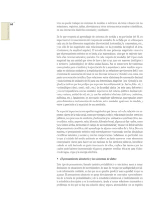 64
COMPETENCIASENMATEMÁTICAS
trico no puede trabajar sin sistemas de medidas o métricos, ni éstos reﬁnarse sin las
notaciones, registros, tablas, abreviaturas y otros sistemas notacionales o simbólicos,
en una interacción dialéctica constante y cambiante.
En lo que respecta al aprendizaje de sistemas de medida y, en particular del SI, es
importante el reconocimiento del conjunto de unidades de medida que se utilizan para
cada una de las diferentes magnitudes (la velocidad, la densidad, la temperatura, etc.,
y no sólo de las magnitudes más relacionadas con la geometría: la longitud, el área,
el volumen y la amplitud angular). El estudio de esas primeras magnitudes muestra
que el pensamiento métrico no se limita a las matemáticas, sino que se extiende tam-
bién a las ciencias naturales y sociales. En cada conjunto de unidades del SI para cada
magnitud hay una unidad que sirve de base a las otras, que son mayores (múltiplos)
o menores (submúltiplos) de dicha unidad básica. Así se construyen herramientas
conceptuales para el análisis y la ejercitación de la equivalencia entre medidas expre-
sadas en distintas unidades y la explicitación de las relaciones pertinentes del SI con
el sistema de numeración decimal en sus diversas formas escriturales: con coma, con
punto y en notación cientíﬁca. Esas relaciones entre el sistema de numeración decimal
y cada sistema de unidades del SI para una determinada magnitud (por ejemplo la lon-
gitud) se indican por los preﬁjos que expresan los múltiplos (deca-, hecto-, kilo-, etc.)
y submúltipos (deci-, centi-, mili-, etc.) de la unidad básica (en este caso, del metro)
y su correspondencia con las unidades superiores del sistema métrico decimal (de-
cena, centena, unidad de mil, etc.) y con las unidades inferiores (décima, centésima,
milésima, etc.). Igualmente, es necesario establecer diferencias conceptuales entre
procedimientos e instrumentos de medición, entre unidades y patrones de medida, y
entre la precisión y la exactitud de una medición.
De especial importancia son aquellas magnitudes que tienen estrecha relación con as-
pectos claves de la vida social, como por ejemplo, todo lo relacionado con los servicios
públicos, sus procesos de medición y facturación y las unidades respectivas (litro, me-
tro cúbico, voltio, amperio, vatio, kilovatio, kilovatio-hora), algunas de las cuales, como
ya se indicó arriba, desbordan el campo de las matemáticas y requieren del desarrollo
del pensamiento cientíﬁco y del aprendizaje de algunos contenidos de la física. De esta
manera, el pensamiento métrico está estrechamente relacionado con las disciplinas
cientíﬁcas naturales y sociales y con las competencias ciudadanas, en particular, con
lo que al cuidado del medio ambiente se reﬁere, en tanto conviene tener elementos
conceptuales claros para hacer un uso racional de los servicios públicos, identiﬁcar
cuándo se está haciendo un gasto innecesario de ellos, explicar las razones por las
cuales pudo haberse incrementado el gasto y proponer medidas eﬁcaces para el aho-
rro del agua, el gas y la energía eléctrica.
• El pensamiento aleatorio y los sistemas de datos
Este tipo de pensamiento, llamado también probabilístico o estocástico, ayuda a tomar
decisiones en situaciones de incertidumbre, de azar, de riesgo o de ambigüedad por fal-
ta de información conﬁable, en las que no es posible predecir con seguridad lo que va
a pasar. El pensamiento aleatorio se apoya directamente en conceptos y procedimien-
tos de la teoría de probabilidades y de la estadística inferencial, e indirectamente en
la estadística descriptiva y en la combinatoria. Ayuda a buscar soluciones razonables a
problemas en los que no hay una solución clara y segura, abordándolos con un espíritu
 