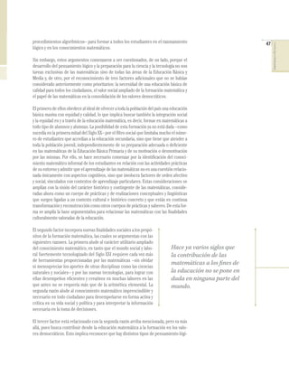47
COMPETENCIASENMATEMÁTICAS
procedimientos algorítmicos– para formar a todos los estudiantes en el razonamiento
lógico y en los conocimientos matemáticos.
Sin embargo, estos argumentos comenzaron a ser cuestionados, de un lado, porque el
desarrollo del pensamiento lógico y la preparación para la ciencia y la tecnología no son
tareas exclusivas de las matemáticas sino de todas las áreas de la Educación Básica y
Media y, de otro, por el reconocimiento de tres factores adicionales que no se habían
considerado anteriormente como prioritarios: la necesidad de una educación básica de
calidad para todos los ciudadanos, el valor social ampliado de la formación matemática y
el papel de las matemáticas en la consolidación de los valores democráticos.
Elprimerodeellosobedecealidealdeofreceratodalapoblacióndelpaísunaeducación
básica masiva con equidad y calidad, lo que implica buscar también la integración social
y la equidad en y a través de la educación matemática, es decir, formar en matemáticas a
todo tipo de alumnos y alumnas. La posibilidad de esta formación ya no está dada –como
sucedía en la primera mitad del Siglo XX– por el ﬁltro social que limitaba mucho el núme-
ro de estudiantes que accedían a la educación secundaria, sino que tiene que atender a
toda la población juvenil, independientemente de su preparación adecuada o deﬁciente
en las matemáticas de la Educación Básica Primaria y de su motivación o desmotivación
por las mismas. Por ello, se hace necesario comenzar por la identiﬁcación del conoci-
miento matemático informal de los estudiantes en relación con las actividades prácticas
desuentornoyadmitirqueelaprendizajedelasmatemáticasnoesunacuestiónrelacio-
nada únicamente con aspectos cognitivos, sino que involucra factores de orden afectivo
y social, vinculados con contextos de aprendizaje particulares. Estas consideraciones se
amplían con la visión del carácter histórico y contingente de las matemáticas, conside-
radas ahora como un cuerpo de prácticas y de realizaciones conceptuales y lingüísticas
que surgen ligadas a un contexto cultural e histórico concreto y que están en continua
transformaciónyreconstruccióncomootroscuerposdeprácticasysaberes.Deestafor-
ma se amplía la base argumentativa para relacionar las matemáticas con las ﬁnalidades
culturalmente valoradas de la educación.
Elsegundofactorincorporanuevasﬁnalidadessocialesalospropó-
sitos de la formación matemática, las cuales se argumentan con las
siguientes razones. La primera alude al carácter utilitario ampliado
del conocimiento matemático, en tanto que el mundo social y labo-
ral fuertemente tecnologizado del Siglo XXI requiere cada vez más
de herramientas proporcionadas por las matemáticas –sin olvidar
ni menospreciar los aportes de otras disciplinas como las ciencias
naturales y sociales– y por las nuevas tecnologías, para lograr con
ellas desempeños eﬁcientes y creativos en muchas labores en las
que antes no se requería más que de la aritmética elemental. La
segunda razón alude al conocimiento matemático imprescindible y
necesario en todo ciudadano para desempeñarse en forma activa y
crítica en su vida social y política y para interpretar la información
necesaria en la toma de decisiones.
El tercer factor está relacionado con la segunda razón arriba mencionada, pero va más
allá, pues busca contribuir desde la educación matemática a la formación en los valo-
res democráticos. Esto implica reconocer que hay distintos tipos de pensamiento lógi-
Hace ya varios siglos que
la contribución de las
matemáticas a los fines de
la educación no se pone en
duda en ninguna parte del
mundo.
 