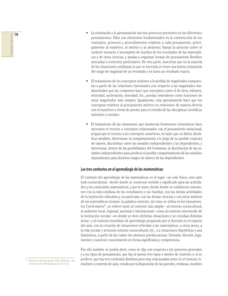 70
COMPETENCIASENMATEMÁTICAS
• La estimación y la aproximación son dos procesos presentes en los diferentes
pensamientos. Ellas son elementos fundamentales en la construcción de los
conceptos, procesos y procedimientos relativos a cada pensamiento, princi-
palmente al numérico, al métrico y al aleatorio; llaman la atención sobre el
carácter inexacto e incompleto de muchos de los resultados de las matemáti-
cas y de otras ciencias, y ayudan a organizar formas de pensamiento ﬂexibles
asociadas a contextos particulares. De otra parte, muestran que en la mayoría
de las situaciones cotidianas lo que se necesita es tener una buena estimación
del rango de magnitud de un resultado y no tanto un resultado exacto.
• El tratamiento de los conceptos relativos a la medida de magnitudes compues-
tas a partir de las relaciones funcionales con respecto a las magnitudes fun-
damentales que las componen hace que conceptos como el de área, volumen,
velocidad, aceleración, densidad, etc., puedan entenderse como funciones de
otras magnitudes más simples. Igualmente, esta aproximación hace que los
conceptos relativos al pensamiento métrico se relacionen de manera directa
con el numérico y sirvan de puente para el estudio de las disciplinas cientíﬁcas
naturales y sociales.
• El tratamiento de las situaciones que involucran fenómenos estocásticos hace
necesario el recurso a conceptos relacionados con el pensamiento variacional,
al igual que el recurso a los conceptos numéricos, en tanto que se deben identi-
ﬁcar variables, determinar su comportamiento a lo largo de su posible conjunto
de valores, discriminar entre las variables independientes y las dependientes, y
determinar, dentro de las posibilidades del fenómeno, la distribución de las va-
riables independientes para predecir el posible comportamiento de las variables
dependientes para distintos rangos de valores de las dependientes.
Lostrescontextosenelaprendizajedelasmatemáticas
El contexto del aprendizaje de las matemáticas es el lugar –no sólo físico, sino ante
todo sociocultural– desde donde se construye sentido y signiﬁcado para las activida-
des y los contenidos matemáticos, y por lo tanto, desde donde se establecen conexio-
nes con la vida cotidiana de los estudiantes y sus familias, con las demás actividades
de la institución educativa y, en particular, con las demás ciencias y con otros ámbitos
de las matemáticas mismas. La palabra contexto, tal como se utiliza en los Lineamien-
tos Curriculares18
, se reﬁere tanto al contexto más amplio –al entorno sociocultural,
al ambiente local, regional, nacional e internacional– como al contexto intermedio de
la institución escolar –en donde se viven distintas situaciones y se estudian distintas
áreas– y al contexto inmediato de aprendizaje preparado por el docente en el espacio
del aula, con la creación de situaciones referidas a las matemáticas, a otras áreas, a
la vida escolar y al mismo entorno sociocultural, etc., o a situaciones hipotéticas y aun
fantásticas, a partir de las cuales los alumnos puedan pensar, formular, discutir, argu-
mentar y construir conocimiento en forma signiﬁcativa y comprensiva.
Por ello también se podría decir, como se dijo con respecto a los procesos generales
y a los tipos de pensamiento, que hay al menos tres tipos o niveles de contexto o, si se
preﬁere, que hay tres contextos distintos pero muy relacionados entre sí: el contexto in-
mediato o contexto de aula, creado por la disposición de las paredes, ventanas, muebles
18
Ministerio de Educación Nacional (1998). Matemáticas. Linea-
mientoscurriculares. MEN. Bogotá, págs. 36, 38, 41 y 42.
 