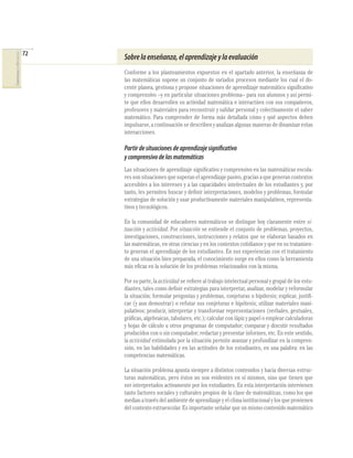 72
COMPETENCIASENMATEMÁTICAS
Sobrelaenseñanza,elaprendizajeylaevaluación
Conforme a los planteamientos expuestos en el apartado anterior, la enseñanza de
las matemáticas supone un conjunto de variados procesos mediante los cual el do-
cente planea, gestiona y propone situaciones de aprendizaje matemático signiﬁcativo
y comprensivo –y en particular situaciones problema– para sus alumnos y así permi-
te que ellos desarrollen su actividad matemática e interactúen con sus compañeros,
profesores y materiales para reconstruir y validar personal y colectivamente el saber
matemático. Para comprender de forma más detallada cómo y qué aspectos deben
impulsarse, a continuación se describen y analizan algunas maneras de dinamizar estas
interacciones.
Partirdesituacionesdeaprendizajesignificativo
ycomprensivodelasmatemáticas
Las situaciones de aprendizaje signiﬁcativo y comprensivo en las matemáticas escola-
ressonsituacionesquesuperanelaprendizajepasivo,graciasaquegenerancontextos
accesibles a los intereses y a las capacidades intelectuales de los estudiantes y, por
tanto, les permiten buscar y deﬁnir interpretaciones, modelos y problemas, formular
estrategias de solución y usar productivamente materiales manipulativos, representa-
tivos y tecnológicos.
En la comunidad de educadores matemáticos se distingue hoy claramente entre si-
tuación y actividad. Por situación se entiende el conjunto de problemas, proyectos,
investigaciones, construcciones, instrucciones y relatos que se elaboran basados en
las matemáticas, en otras ciencias y en los contextos cotidianos y que en su tratamien-
to generan el aprendizaje de los estudiantes. En sus experiencias con el tratamiento
de una situación bien preparada, el conocimiento surge en ellos como la herramienta
más eﬁcaz en la solución de los problemas relacionados con la misma.
Por su parte, la actividad se reﬁere al trabajo intelectual personal y grupal de los estu-
diantes, tales como deﬁnir estrategias para interpretar, analizar, modelar y reformular
la situación; formular preguntas y problemas, conjeturas o hipótesis; explicar, justiﬁ-
car (y aun demostrar) o refutar sus conjeturas e hipótesis; utilizar materiales mani-
pulativos; producir, interpretar y transformar representaciones (verbales, gestuales,
gráﬁcas, algebraicas, tabulares, etc.); calcular con lápiz y papel o emplear calculadoras
y hojas de cálculo u otros programas de computador; comparar y discutir resultados
producidos con o sin computador; redactar y presentar informes, etc. En este sentido,
la actividad estimulada por la situación permite avanzar y profundizar en la compren-
sión, en las habilidades y en las actitudes de los estudiantes, en una palabra: en las
competencias matemáticas.
La situación problema apunta siempre a distintos contenidos y hacia diversas estruc-
turas matemáticas, pero éstos no son evidentes en sí mismos, sino que tienen que
ser interpretados activamente por los estudiantes. En esta interpretación intervienen
tanto factores sociales y culturales propios de la clase de matemáticas, como los que
median a través del ambiente de aprendizaje y el clima institucional y los que provienen
del contexto extraescolar. Es importante señalar que un mismo contenido matemático
 