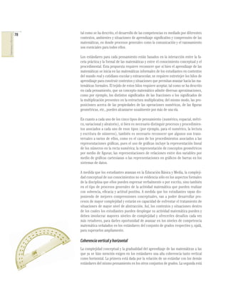 78
COMPETENCIASENMATEMÁTICAS
tal como se ha descrito, el desarrollo de las competencias es mediado por diferentes
contextos, ambientes y situaciones de aprendizaje signiﬁcativo y comprensivo de las
matemáticas, en donde procesos generales como la comunicación y el razonamiento
son esenciales para todos ellos.
Los estándares para cada pensamiento están basados en la interacción entre la fa-
ceta práctica y la formal de las matemáticas y entre el conocimiento conceptual y el
procedimental. Esta propuesta requiere reconocer que si bien el aprendizaje de las
matemáticas se inicia en las matemáticas informales de los estudiantes en contextos
del mundo real y cotidiano escolar y extraescolar, se requiere entretejer los hilos de
aprendizaje para construir contextos y situaciones que permitan avanzar hacia las ma-
temáticas formales. El tejido de estos hilos requiere aceptar, tal como se ha descrito
en cada pensamiento, que un concepto matemático admite diversas aproximaciones,
como por ejemplo, los distintos signiﬁcados de las fracciones o los signiﬁcados de
la multiplicación presentes en la estructura multiplicativa; del mismo modo, las pro-
posiciones acerca de las propiedades de las operaciones numéricas, de las ﬁguras
geométricas, etc., pueden alcanzarse usualmente por más de una vía.
En cuanto a cada uno de los cinco tipos de pensamiento (numérico, espacial, métri-
co, variacional y aleatorio), si bien es necesario distinguir procesos y procedimien-
tos asociados a cada uno de esos tipos (por ejemplo, para el numérico, la lectura
y escritura de números), también es necesario reconocer que algunos son trans-
versales a varios de ellos, como es el caso de los procedimientos asociados a las
representaciones gráﬁcas, pues el uso de gráﬁcas incluye la representación lineal
de los números en la recta numérica; la representación de conceptos geométricos
por medio de ﬁguras; las representaciones de relaciones entre dos variables por
medio de gráﬁcas cartesianas o las representaciones en gráﬁcos de barras en los
sistemas de datos.
A medida que los estudiantes avanzan en la Educación Básica y Media, la compleji-
dad conceptual de sus conocimientos no se evidencia sólo en los aspectos formales
de la disciplina que ellos pueden expresar verbalmente o por escrito, sino también
en el tipo de procesos generales de la actividad matemática que pueden realizar
con solvencia, eﬁcacia y actitud positiva. A medida que los estudiantes vayan dis-
poniendo de mejores comprensiones conceptuales, van a poder desarrollar pro-
cesos de mayor complejidad y estarán en capacidad de enfrentar el tratamiento de
situaciones de mayor nivel de abstracción. Así, los contextos y situaciones dentro
de los cuales los estudiantes pueden desplegar su actividad matemática pueden y
deben involucrar mayores niveles de complejidad y ofrecerles desafíos cada vez
más retadores, para darles oportunidad de avanzar en los niveles de competencia
matemática señalados en los estándares del conjunto de grados respectivo y, ojalá,
para superarlos ampliamente.
Coherenciaverticalyhorizontal
La complejidad conceptual y la gradualidad del aprendizaje de las matemáticas a las
que ya se hizo mención exigen en los estándares una alta coherencia tanto vertical
como horizontal. La primera está dada por la relación de un estándar con los demás
estándares del mismo pensamiento en los otros conjuntos de grados. La segunda está
 
