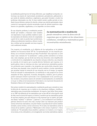 53
COMPETENCIASENMATEMÁTICAS
La modelación puede hacerse de formas diferentes, que simpliﬁcan la situación y se-
leccionan una manera de representarla mentalmente, gestualmente, gráﬁcamente o
por medio de símbolos aritméticos o algebraicos, para poder formular y resolver los
problemas relacionados con ella. Un buen modelo mental o gráﬁco permite al estu-
diante buscar distintos caminos de solución, estimar una solución aproximada o darse
cuenta de si una aparente solución encontrada a través de cálculos numéricos o alge-
braicos sí es plausible y signiﬁcativa, o si es imposible o no tiene sentido.
En una situación problema, la modelación permite
decidir qué variables y relaciones entre variables
son importantes, lo que posibilita establecer mode-
losmatemáticosdedistintosnivelesdecomplejidad,
a partir de los cuales se pueden hacer predicciones,
utilizar procedimientos numéricos, obtener resulta-
dos y veriﬁcar qué tan razonable son éstos respecto
a las condiciones iniciales.
Con respecto a la modelación, en la didáctica de las matemáticas se ha hablado
también con frecuencia desde 1977 de “la matematización” de una situación pro-
blema, con un término introducido por Hans Freudenthal5
. Esta expresión se suele
tomar como sinónimo de “la modelación” y ambas pueden entenderse en formas
más y más complejas, que van desde una forma muy elemental, como simpliﬁcación
y restricción de la complejidad de una situación real para reducirla a una situación
ya conocida, de tal manera que se pueda detectar fácilmente qué esquema se le
puede aplicar, cómo se relaciona con otras y qué operaciones matemáticas pueden
ser pertinentes para responder a las preguntas que suscita dicha situación, hasta
una forma muy avanzada, como creación de nuevos modelos y teorías matemáticas
que permitan simular la evolución de una situación real en el tiempo. La segunda
forma de entender la matematización y la modelación es más propia de los cursos
avanzados de física, ingeniería, economía, demografía y similares, pero la primera
puede comenzarse desde el preescolar e irse complejizando en los sucesivos gra-
dos escolares; esta primera manera de entender la matematización y la modelación
es la que se utiliza en los Lineamientos Curriculares y en el presente documento de
Estándares Básicos de Competencias en Matemáticas.
Este primer sentido de la matematización o modelación puede pues entenderse como
la detección de esquemas que se repiten en las situaciones cotidianas, cientíﬁcas y
matemáticas para reconstruirlas mentalmente. Al respecto, Lynn Arthur Steen propu-
so en 19886
una deﬁnición de las matemáticas que va más allá de la descripción usual
de ellas como la ciencia del espacio y el número: considera que las matemáticas parten
de una base empírica, pero para detectar en ella esquemas que se repiten, que pode-
mos llamar “modelos” o “patrones” (“patterns”), y en la multitud de esos modelos o
patrones detectar de nuevo otros más y teorizar sobre sus relaciones para producir
nuevas estructuras matemáticas, sin poner límites a la producción de nuevos modelos
mentales, nuevas teorías y nuevas estructuras. Por lo tanto, las matemáticas serían la
ciencia de los modelos o patrones (“Mathematics is the science of patterns”). Steen
continúa así: “El matemático busca modelos o patrones en el número, en el espacio,
en la ciencia, en los ordenadores y en la imaginación. Las teorías matemáticas explican
La matematización o modelación
puede entenderse como la detección de
esquemas que se repiten en las situaciones
cotidianas, científicas y matemáticas para
reconstruirlas mentalmente.
5
Freudenthal, H. (1977). Mathematics as an educational task. D.
Reidel. Norwell, Massachusetts.
6
Steen, L. A. (1988)“The science of patterns,”Science.Vol. 240 (29
April, 1988), 611-616.
 