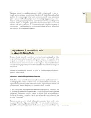 La manera como se enseñan las ciencias en el ámbito escolar depende en gran me-                                               105




                                                                                                                                    CIENCIAS SOCIALES Y NATURALES
dida de la concepción que maestros y maestras tienen de la actividad cientíﬁca. Aquí
partimos de la premisa según la cual la idea que mantenemos de lo que la ciencia es
y de lo que los cientíﬁcos hacen, lejos de ser irrelevante pedagógicamente, se cons-
tituye en nuestra guía para implementar estrategias de enseñanza a nuestra práctica
docente. Por ello, en este primer apartado hemos querido precisar cuál es la noción
de ciencias de la cual partimos en los Estándares Básicos de Competencias y desde la
cual invitamos a maestros y maestras colombianos a asumir el desafío de la formación
en ciencias en la Educación Básica y Media.




  Las grandes metas de la formación en ciencias
  en la Educación Básica y Media
El propósito más alto de la educación es preparar a las personas para llevar vidas
responsables cuyas actuaciones estén a favor de sí mismos y de la sociedad en su
conjunto. La educación en ciencias tiene en ello un papel fundamental al aportar a la
formación de seres humanos solidarios, capaces de pensar de manera autónoma, de
actuar de manera propositiva y responsable en los diferentes contextos en los que se
encuentran.

Para ello, se propone como horizonte de acción de la formación en ciencias las si-
guientes grandes metas:

Favorecer el desarrollo del pensamiento científico
Se ha dicho que es propio de las ciencias y de las personas que hacen ciencia for-
mularse preguntas, plantear hipótesis, buscar evidencias, analizar la información, ser
rigurosos en los procedimientos, comunicar sus ideas, argumentar con sustento sus
planteamientos, trabajar en equipo y ser reﬂexivos sobre su actuación.

Si bien no es meta de la Educación Básica y Media formar cientíﬁcos, es evidente que
la aproximación de los estudiantes al quehacer cientíﬁco les ofrece herramientas para
comprender el mundo que los rodea, con una mirada más allá de la cotidianidad o de
las teorías alternativas, y actuar con ellas de manera fraterna y constructiva en su vida
personal y comunitaria15.

En consecuencia, ha de ser meta de la formación en ciencias –tanto sociales como
naturales– desarrollar el pensamiento cientíﬁco y en consecuencia fomentar la ca-
pacidad de pensar analítica y críticamente. Solamente así, podremos contar con una          15
                                                                                                 Nieda J. y Macedo B., o.c.
 
