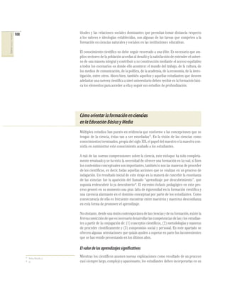 108                               titudes y las relaciones sociales dominantes que permitan tomar distancia respecto
CIENCIAS SOCIALES Y NATURALES




                                                                  a los valores e ideologías establecidas, son algunas de las tareas que competen a la
                                                                  formación en ciencias naturales y sociales en las instituciones educativas.

                                                                  El conocimiento cientíﬁco no debe seguir reservado a una élite. Es necesario que am-
                                                                  plios sectores de la población accedan al desafío y la satisfacción de entender el univer-
                                                                  so de una manera integral y contribuir a su construcción mediante el acceso equitativo
                                                                  a todos los escenarios en donde ello acontece: el mundo del trabajo, de la cultura, de
                                                                  los medios de comunicación, de la política, de la academia, de la economía, de la inves-
                                                                  tigación, entre otros. Ahora bien, también aquellos y aquellas estudiantes que deseen
                                                                  adelantar una carrera cientíﬁca a nivel universitario deben recibir en la formación bási-
                                                                  ca los elementos para acceder a ella y seguir sus estudios de profundización.




                                                                  Cómo orientar la formación en ciencias
                                                                  en la Educación Básica y Media
                                                                  Múltiples estudios han puesto en evidencia que conforme a las concepciones que se
                                                                  tengan de la ciencia, éstas van a ser enseñadas17. En la visión de las ciencias como
                                                                  conocimientos terminados, propia del siglo XIX, el papel del maestro o la maestra con-
                                                                  sistía en suministrar este conocimiento acabado a los estudiantes.

                                                                  A raíz de las nuevas comprensiones sobre la ciencia, este enfoque ha sido completa-
                                                                  mente revaluado y se ha visto la necesidad de ofrecer una formación en la cual, si bien
                                                                  los contenidos conceptuales son importantes, también lo son las maneras de proceder
                                                                  de los cientíﬁcos, es decir, todas aquellas acciones que se realizan en un proceso de
                                                                  indagación. Un resultado inicial de este viraje en la manera de concebir la enseñanza
                                                                  de las ciencias fue la aparición del llamado “aprendizaje por descubrimiento”, que
                                                                  suponía redescubrir lo ya descubierto18. El excesivo énfasis pedagógico en este pro-
                                                                  ceso generó en su momento una gran falta de rigurosidad en la formación cientíﬁca y
                                                                  una carencia alarmante en el dominio conceptual por parte de los estudiantes. Como
                                                                  consecuencia de ello es frecuente encontrar entre maestros y maestras desconﬁanza
                                                                  en esta forma de promover el aprendizaje.

                                                                  No obstante, desde una visión contemporánea de las ciencias y de su formación, existe la
                                                                  férrea convicción de que es necesario desarrollar las competencias de las y los estudian-
                                                                  tes a partir de la conjugación de: (1) conceptos cientíﬁcos, (2) metodologías y maneras
                                                                  de proceder cientíﬁcamente y (3) compromiso social y personal. En este apartado se
                                                                  ofrecen algunas orientaciones que quizás ayuden a superar en parte los inconvenientes
                                                                  que se han venido presentando en los últimos años.

                                                                  El valor de los aprendizajes significativos
                                      17
                                           Nieda y Macedo, o.c.
                                                                  Mientras los cientíﬁcos asumen nuevas explicaciones como resultado de un proceso
                                      18
                                           Id.                    casi siempre largo, complejo y apasionante, los estudiantes deben incorporarlas en un
 