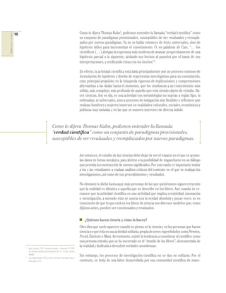 98                                                                             Como lo dijera Thomas Kuhn2, podemos entender la llamada “verdad cientíﬁca” como
CIENCIAS SOCIALES Y NATURALES




                                                                                                               un conjunto de paradigmas provisionales, susceptibles de ser revaluados y reempla-
                                                                                                               zados por nuevos paradigmas. Ya no se habla entonces de leyes universales, sino de
                                                                                                               hipótesis útiles para incrementar el conocimiento. O, en palabras de Carr, “… los
                                                                                                               cientíﬁcos (…) abrigan la esperanza más modesta de avanzar progresivamente de una
                                                                                                               hipótesis parcial a la siguiente, aislando sus hechos al pasarlos por el tamiz de sus
                                                                                                               interpretaciones, y veriﬁcando éstas con los hechos”3.

                                                                                                               En efecto, la actividad cientíﬁca está dada principalmente por un proceso continuo de
                                                                                                               formulación de hipótesis y diseño de trayectorias investigativas para su constatación,
                                                                                                               cuyo principal propósito es la búsqueda rigurosa de explicaciones y comprensiones
                                                                                                               alternativas a las dadas hasta el momento, que los conduzcan a un conocimiento más
                                                                                                               sólido, más complejo, más profundo de aquello que está siendo objeto de estudio. Ha-
                                                                                                               cer ciencias, hoy en día, es una actividad con metodologías no sujetas a reglas ﬁjas, ni
                                                                                                               ordenadas, ni universales, sino a procesos de indagación más ﬂexibles y reﬂexivos que
                                                                                                               realizan hombres y mujeres inmersos en realidades culturales, sociales, económicas y
                                                                                                               políticas muy variadas y en las que se mueven intereses de diversa índole.



                                                                           Como lo dijera Thomas Kuhn, podemos entender la llamada
                                                                           “verdad científica” como un conjunto de paradigmas provisionales,
                                                                           susceptibles de ser revaluados y reemplazados por nuevos paradigmas.


                                                                                                               Así entonces, el estudio de las ciencias debe dejar de ser el espacio en el que se acumu-
                                                                                                               lan datos en forma mecánica, para abrirse a la posibilidad de engancharse en un diálogo
                                                                                                               que permita la construcción de nuevos signiﬁcados. Por esta razón es importante invitar
                                                                                                               a los y las estudiantes a realizar análisis críticos del contexto en el que se realizan las
                                                                                                               investigaciones, así como de sus procedimientos y resultados.

                                                                                                               No obstante lo dicho hasta aquí, más personas de las que quisiéramos siguen creyendo
                                                                                                               que la realidad es idéntica a aquella que se describe en los libros. Aun cuando se re-
                                                                                                               conoce que la actividad cientíﬁca es una actividad que implica creatividad, innovación
                                                                                                               e investigación, a menudo ésta se asocia con la verdad absoluta y pocas veces se es
                                                                                                               consciente de que lo que está en los libros de ciencia son diversos modelos que, como
                                                                                                               dijimos antes, pueden ser cuestionados y revaluados.


                                                                                                                  ¿Quiénes hacen ciencia y cómo la hacen?
                                                                                                               Otra idea que suele aparecer cuando se piensa en la ciencia y en las personas que hacen
                                                                                                               ciencia es que ésta es una actividad solitaria, propia de seres superdotados como Newton,
                                                                                                               Freud, Einstein o Marx. Así entonces, existe la tendencia a considerar al cientíﬁco como
                                                                                                               una persona extraña que se ha encerrado en el “mundo de los libros”, desconectada de
                                     2
                                                                                                               la realidad y dedicada a descubrir verdades asombrosas.
                                         Kuhn, Thomas (1971). Citado por Nieda, J. y Macedo, B. (1997)
                                         Un currículo científico para estudiantes de 11 a 14 años. Unesco.
                                         Madrid.
                                     3
                                                                                                               Sin embargo, los procesos de investigación cientíﬁca no se dan en solitario. Por el
                                         Carr, Edward Hallet (1967) ¿Qué es la historia? Seix Barral. Barce-
                                         lona, págs. 82-83.                                                    contrario, se trata de una labor desarrollada por una comunidad cientíﬁca de mane-
 