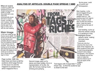 ANALYSIS OF ARTICLES- DOUBLE PAGE SPREAD 1 NME Mise en scene  created by graffiti wall background shows dizzies background as graffiti is usually associated with under class kids, stereotypically people who live in council houses, normally very poor in gangs. Usually very hard to get out of that life style, From tags to riches. fits in with the main heading  Main Image in the main image we see Dizzee rascal, graffiti. This shows his past life, before he was famous and probably still part of gangs from his childhood. Dizzee is also looking over his shoulder , this is like him looking out for the police also looking back at his old life style, this relates to the article as its about his story, Dizzee going from tags to riches  Page number, NME title, Date these are there to tell the audience which page that are on the issue it is and the magazine so people know which magazine this is  By-line gives  credit  to author and photographer  . Sub heading  sums up what the article is about in a sentence or two. Highlights Dizzee rascal’s name  making him even more important.  Main heading , is the second biggest thing on the page, so draws readers eye to it , the heading says from tags to riches, it gives a small idea of what the article is about. Uses the same style of text as the rest of the article  There are only four columns this due to the style of the magazine, as there audience wont want to read long paragraphs instead 4 sort snappy paragraphs. The columns are wrapped around the radio to make the columns blend it as if they are apart of the imagery  Second image used is of a stereo and beer bottles, this is a representation of his life, the wild  life he lives making music drinking and partying  Text begins with A large letter Y using Drops Cap,  so that the audience eye is drawn to the text 