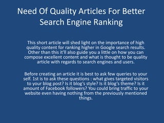 Need Of Quality Articles For Better
     Search Engine Ranking

  This short article will shed light on the importance of high
  quality content for ranking higher in Google search results.
   Other than this it'll also guide you a little on how you can
 compose excellent content and what is thought to be quality
       article with regards to search engines and users.

  Before creating an article it is best to ask few queries to your
 self. 1st is to ask these questions : what gives targeted visitors
   to your blog post? Is it blog’s style? Is it blog’s theme? Is it
 amount of Facebook followers? You could bring traffic to your
  website even having nothing from the previously mentioned
                               things.
 
