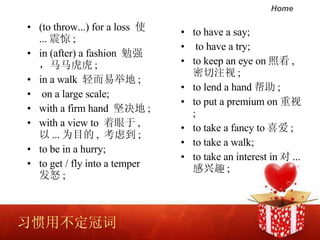 ϰòڴ (to throw...) for a loss  ʹ ...  ;  in (after) a fashion  ǿ ;  in a walk  ׾ٵ ; on a large scale;  with a firm hand   ; with a view to   ,   ... ΪĿ ,  ǵ ;  to be in a hurry; to get / fly into a temper ŭ ;  to have a say; to have a try;  to keep an eye on տ ,  ע ;  to lend a hand  ;  to put a premium on  ;  to take a fancy to ϲ ;  to take a walk;  to take an interest in  ... Ȥ ;  