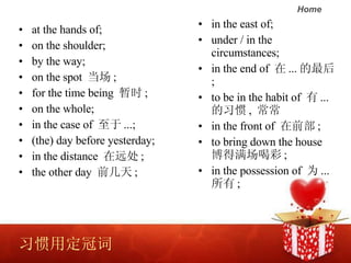 ϰöڴ   at the hands of;  on the shoulder;  by the way;  on the spot   ;  for the time being  ʱ ;  on the whole;  in the case of   ...;  (the) day before yesterday; in the distance  Զ ;  the other day  ǰ ; in the east of;  under / in the circumstances;  in the end of   ...  ;  to be in the habit of   ... ϰ ,   in the front of  ǰ ;  to bring down the house Ȳ ;  in the possession of  Ϊ ...  ;  