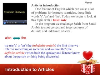 Introduction to Articles Grammar Challenge Articles introduction One feature of English which can cause a lot of problems for learners is articles, those little words 'a', 'an' and 'the'. Today we begin to look at this topic with a  basic rule .   In the program we challenge Saleh from Saudi Arabia to spot correct and incorrect uses of definite and indefinite articles.  we use 'a' or 'an' (the  indefinite article ) the first time we refer to something or someone and we use 'the' (the  definite article ) when both the speaker and listener know about the person or thing being discussed. a/an  the 