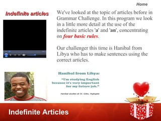 Indefinite Articles We've looked at the topic of articles before in Grammar Challenge. In this program we look in a little more detail at the use of the indefinite articles ' a ' and ' an ', concentrating on  four basic rules .  Our challenger this time is Hanibal from Libya who has to make sentences using the correct articles.  Indefinite articles 
