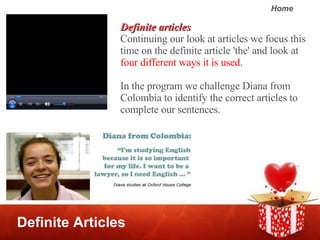 Definite Articles Definite articles Continuing our look at articles we focus this time on the definite article 'the' and look at  four different ways it is used .  In the program we challenge Diana from Colombia to identify the correct articles to complete our sentences.  