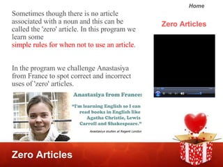 Zero Articles Zero Articles Sometimes though there is no article associated with a noun and this can be called the 'zero' article. In this program we learn some  simple rules for when not to use an article .  In the program we challenge Anastasiya from France to spot correct and incorrect uses of 'zero' articles.  