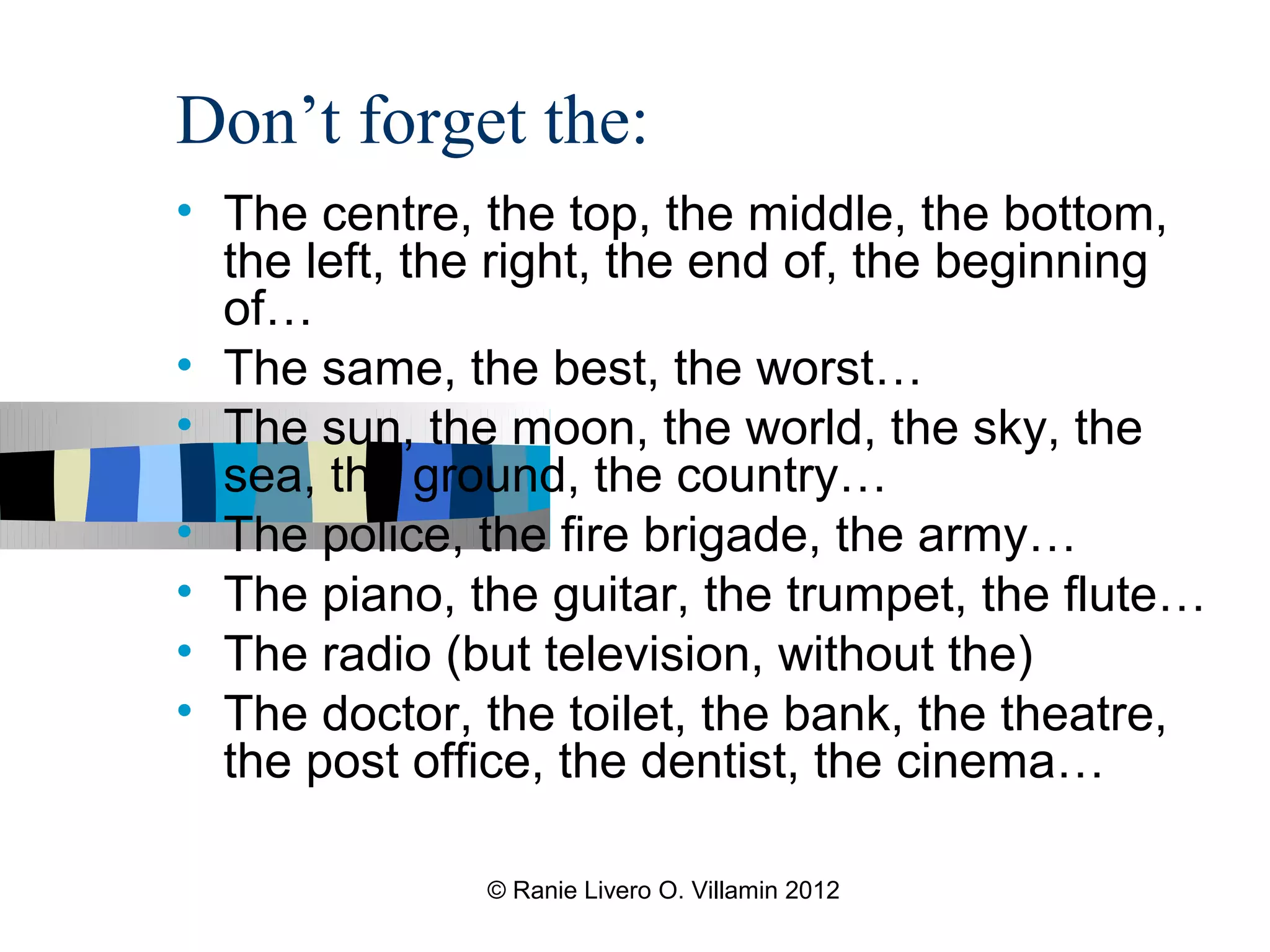 Don’t forget the:
• The centre, the top, the middle, the bottom,
  the left, the right, the end of, the beginning
  of…
• The same, the best, the worst…
• The sun, the moon, the world, the sky, the
  sea, the ground, the country…
• The police, the fire brigade, the army…
• The piano, the guitar, the trumpet, the flute…
• The radio (but television, without the)
• The doctor, the toilet, the bank, the theatre,
  the post office, the dentist, the cinema…

              © Ranie Livero O. Villamin 2012
 
