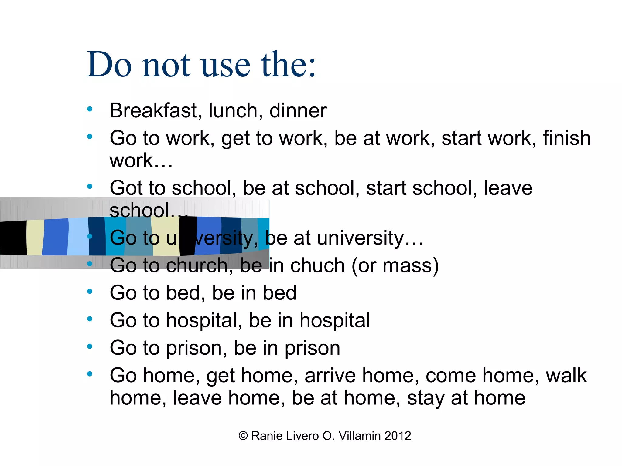 Do not use the:
• Breakfast, lunch, dinner
• Go to work, get to work, be at work, start work, finish
  work…
• Got to school, be at school, start school, leave
  school…
• Go to university, be at university…
• Go to church, be in chuch (or mass)
• Go to bed, be in bed
• Go to hospital, be in hospital
• Go to prison, be in prison
• Go home, get home, arrive home, come home, walk
  home, leave home, be at home, stay at home
                 © Ranie Livero O. Villamin 2012
 