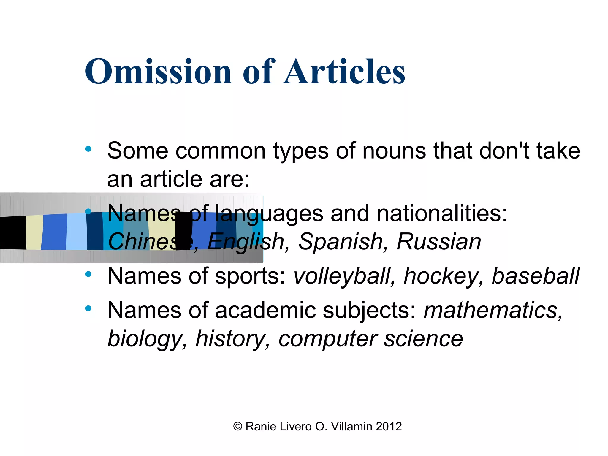 Omission of Articles
• Some common types of nouns that don't take
  an article are:
• Names of languages and nationalities:
  Chinese, English, Spanish, Russian
• Names of sports: volleyball, hockey, baseball
• Names of academic subjects: mathematics,
  biology, history, computer science


              © Ranie Livero O. Villamin 2012
 