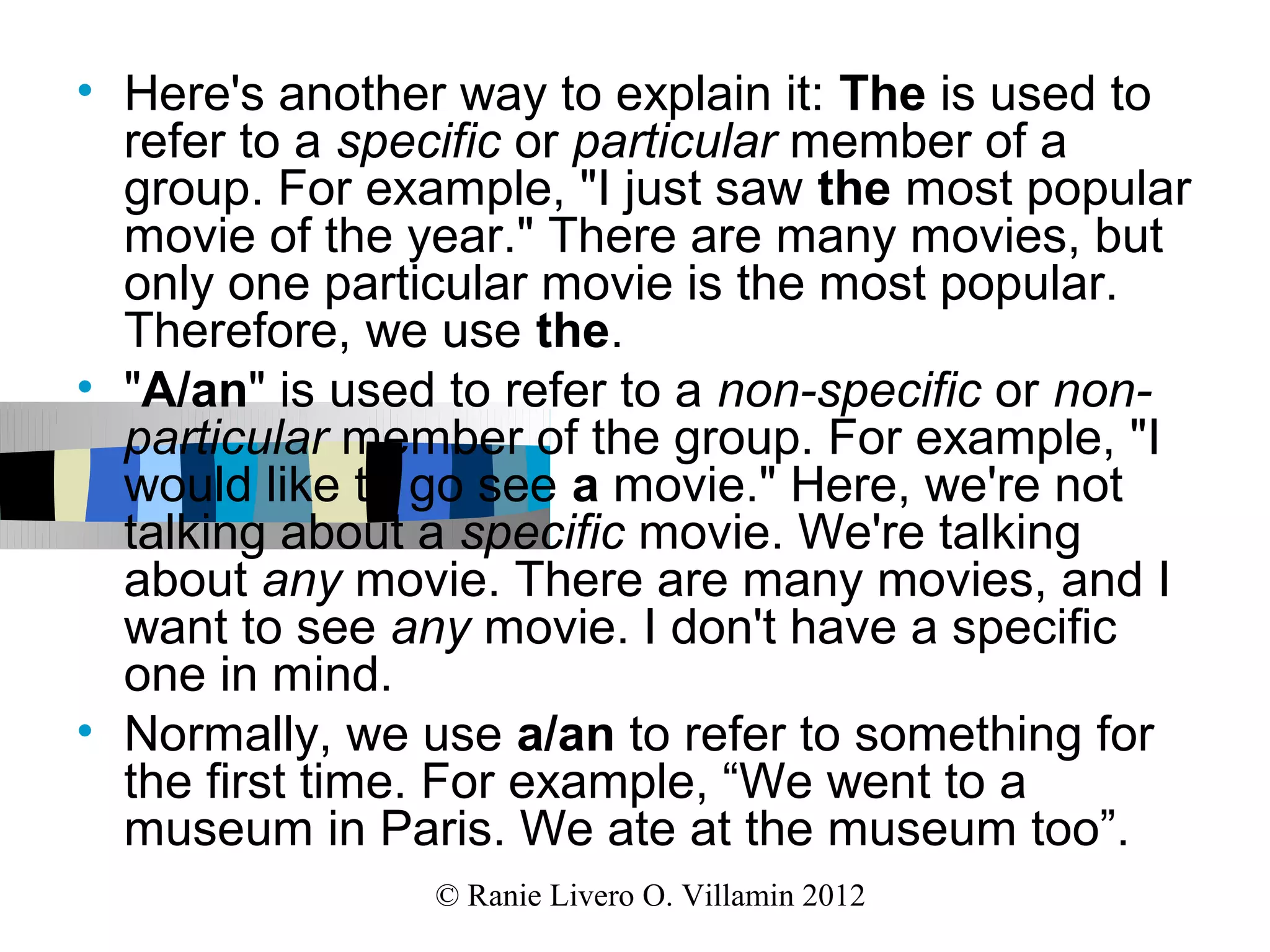 • Here's another way to explain it: The is used to
  refer to a specific or particular member of a
  group. For example, "I just saw the most popular
  movie of the year." There are many movies, but
  only one particular movie is the most popular.
  Therefore, we use the.
• "A/an" is used to refer to a non-specific or non-
  particular member of the group. For example, "I
  would like to go see a movie." Here, we're not
  talking about a specific movie. We're talking
  about any movie. There are many movies, and I
  want to see any movie. I don't have a specific
  one in mind.
• Normally, we use a/an to refer to something for
  the first time. For example, “We went to a
  museum in Paris. We ate at the museum too”.
                © Ranie Livero O. Villamin 2012
 