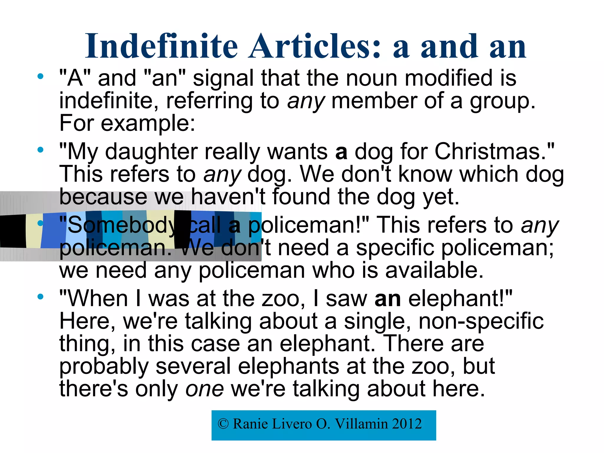 Indefinite Articles: a and an
• "A" and "an" signal that the noun modified is
  indefinite, referring to any member of a group.
  For example:
• "My daughter really wants a dog for Christmas."
  This refers to any dog. We don't know which dog
  because we haven't found the dog yet.
• "Somebody call a policeman!" This refers to any
  policeman. We don't need a specific policeman;
  we need any policeman who is available.
• "When I was at the zoo, I saw an elephant!"
  Here, we're talking about a single, non-specific
  thing, in this case an elephant. There are
  probably several elephants at the zoo, but
  there's only one we're talking about here.
                 © Ranie Livero O. Villamin2008
                     © Rafael Moreno Esteban 2012
 