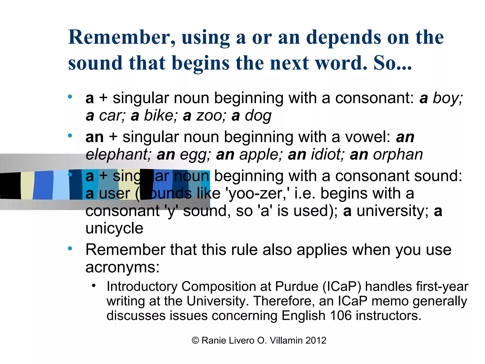 Remember, using a or an depends on the
sound that begins the next word. So...
• a + singular noun beginning with a consonant: a boy;
  a car; a bike; a zoo; a dog
• an + singular noun beginning with a vowel: an
  elephant; an egg; an apple; an idiot; an orphan
• a + singular noun beginning with a consonant sound:
  a user (sounds like 'yoo-zer,' i.e. begins with a
  consonant 'y' sound, so 'a' is used); a university; a
  unicycle
• Remember that this rule also applies when you use
  acronyms:
   • Introductory Composition at Purdue (ICaP) handles first-year
     writing at the University. Therefore, an ICaP memo generally
     discusses issues concerning English 106 instructors.
                   © Ranie Livero O. Villamin 2012
 