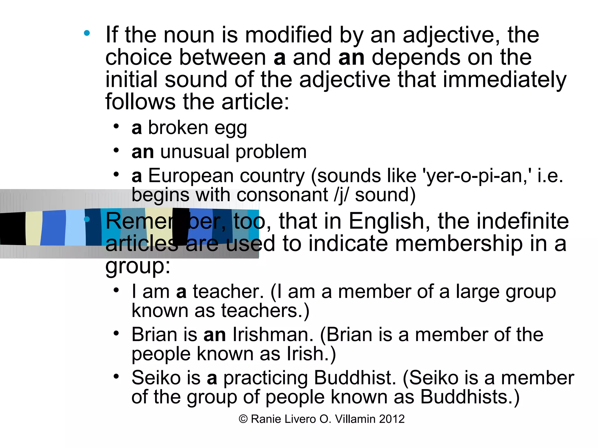 • If the noun is modified by an adjective, the
  choice between a and an depends on the
  initial sound of the adjective that immediately
  follows the article:
   • a broken egg
   • an unusual problem
   • a European country (sounds like 'yer-o-pi-an,' i.e.
     begins with consonant /j/ sound)
• Remember, too, that in English, the indefinite
  articles are used to indicate membership in a
  group:
   • I am a teacher. (I am a member of a large group
     known as teachers.)
   • Brian is an Irishman. (Brian is a member of the
     people known as Irish.)
   • Seiko is a practicing Buddhist. (Seiko is a member
     of the group of people known as Buddhists.)
                 © Ranie Livero O. Villamin 2012
 