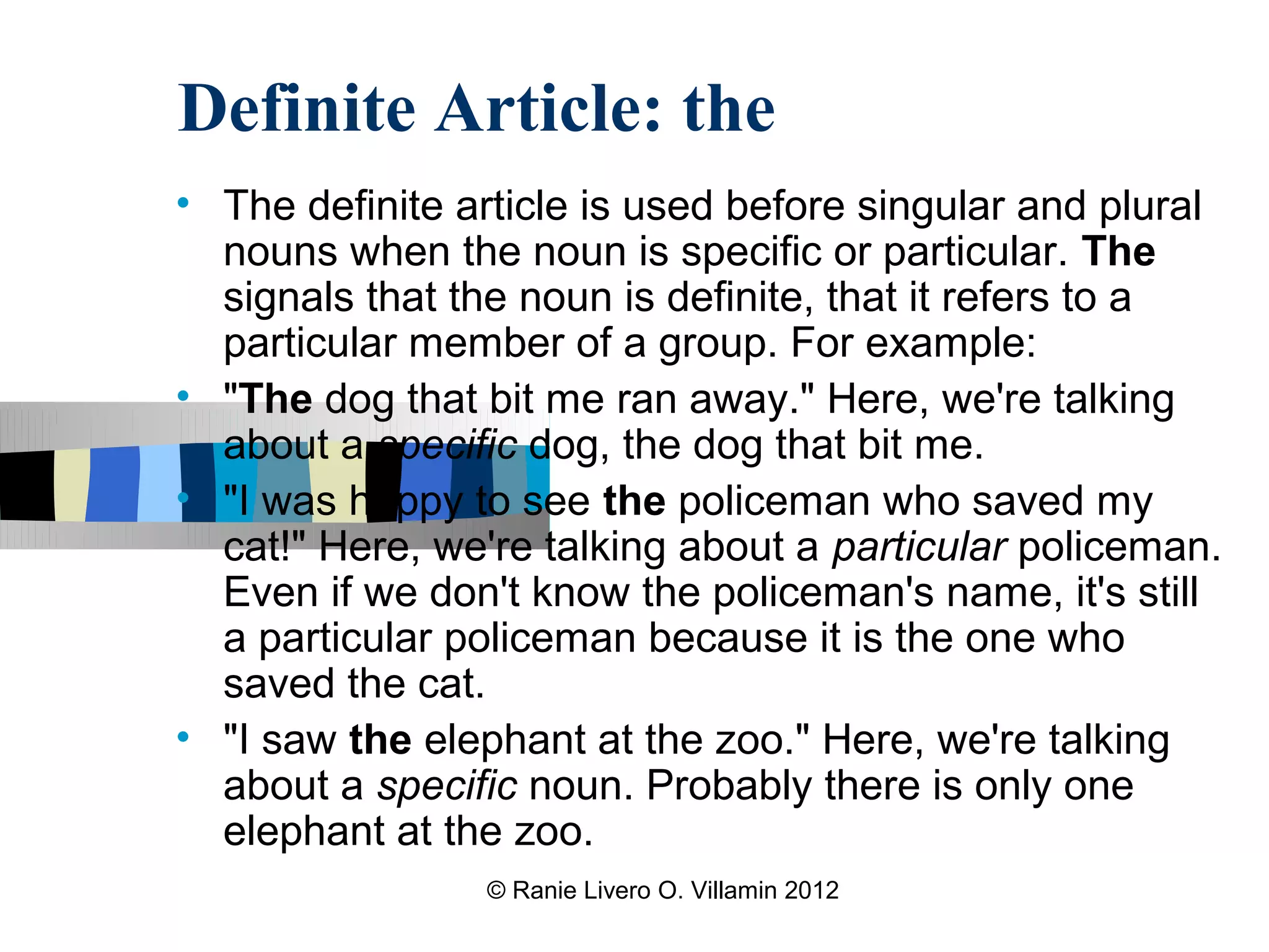 Definite Article: the
• The definite article is used before singular and plural
  nouns when the noun is specific or particular. The
  signals that the noun is definite, that it refers to a
  particular member of a group. For example:
• "The dog that bit me ran away." Here, we're talking
  about a specific dog, the dog that bit me.
• "I was happy to see the policeman who saved my
  cat!" Here, we're talking about a particular policeman.
  Even if we don't know the policeman's name, it's still
  a particular policeman because it is the one who
  saved the cat.
• "I saw the elephant at the zoo." Here, we're talking
  about a specific noun. Probably there is only one
  elephant at the zoo.
                © Ranie Livero O. Villamin 2012
 