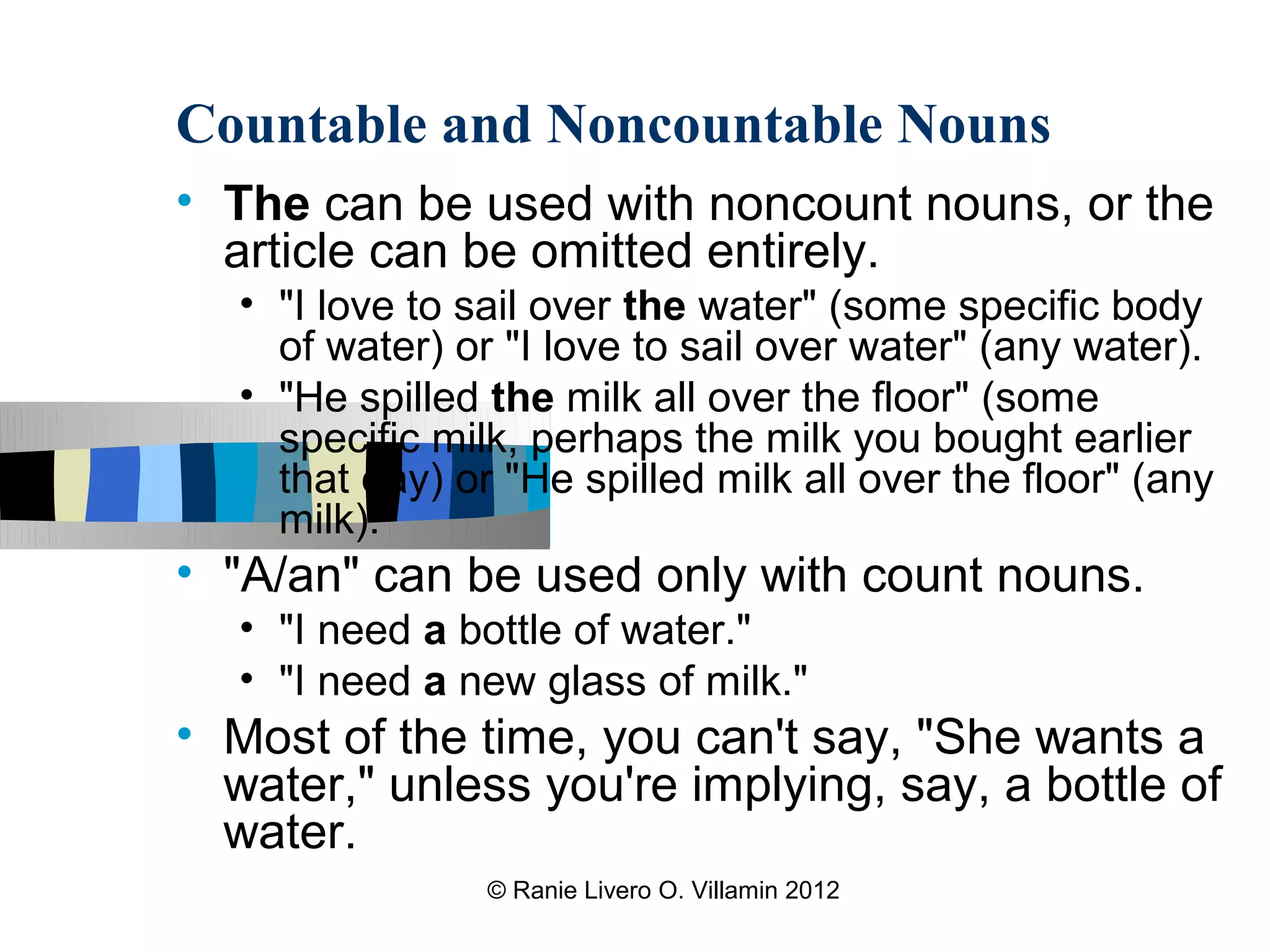 Countable and Noncountable Nouns
• The can be used with noncount nouns, or the
  article can be omitted entirely.
   • "I love to sail over the water" (some specific body
     of water) or "I love to sail over water" (any water).
   • "He spilled the milk all over the floor" (some
     specific milk, perhaps the milk you bought earlier
     that day) or "He spilled milk all over the floor" (any
     milk).
• "A/an" can be used only with count nouns.
   • "I need a bottle of water."
   • "I need a new glass of milk."
• Most of the time, you can't say, "She wants a
  water," unless you're implying, say, a bottle of
  water.
                 © Ranie Livero O. Villamin 2012
 