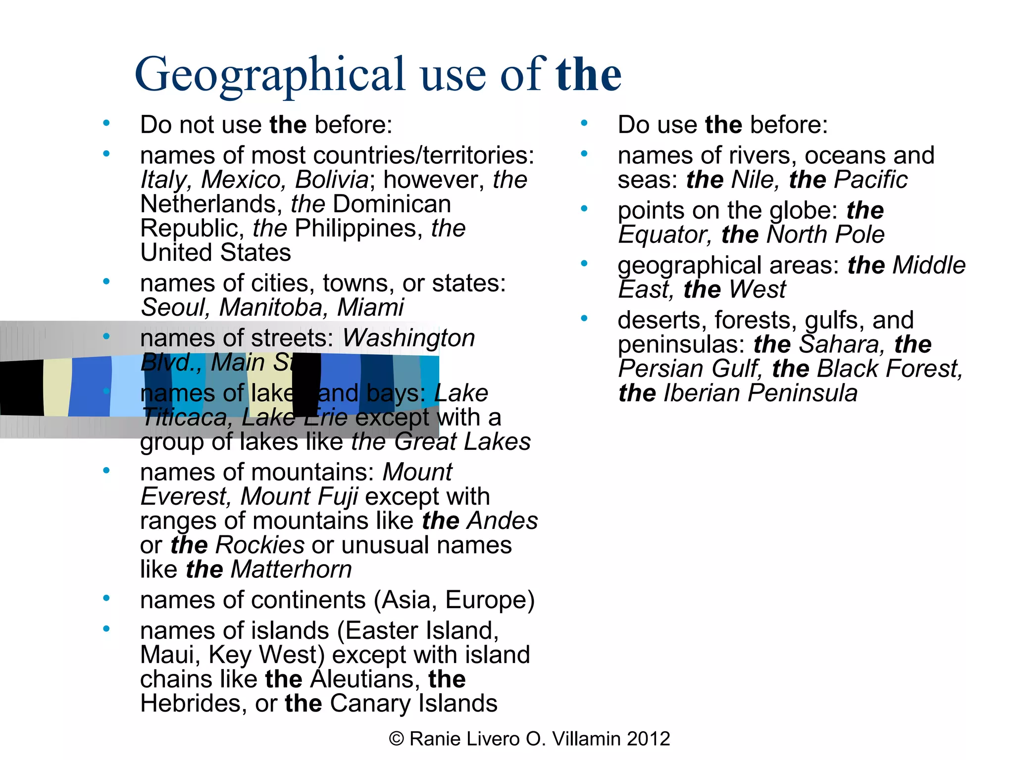 Geographical use of the
•   Do not use the before:                    •    Do use the before:
•   names of most countries/territories:      •    names of rivers, oceans and
    Italy, Mexico, Bolivia; however, the           seas: the Nile, the Pacific
    Netherlands, the Dominican                •    points on the globe: the
    Republic, the Philippines, the                 Equator, the North Pole
    United States                             •    geographical areas: the Middle
•   names of cities, towns, or states:             East, the West
    Seoul, Manitoba, Miami                    •    deserts, forests, gulfs, and
•   names of streets: Washington                   peninsulas: the Sahara, the
    Blvd., Main St.                                Persian Gulf, the Black Forest,
•   names of lakes and bays: Lake                  the Iberian Peninsula
    Titicaca, Lake Erie except with a
    group of lakes like the Great Lakes
•   names of mountains: Mount
    Everest, Mount Fuji except with
    ranges of mountains like the Andes
    or the Rockies or unusual names
    like the Matterhorn
•   names of continents (Asia, Europe)
•   names of islands (Easter Island,
    Maui, Key West) except with island
    chains like the Aleutians, the
    Hebrides, or the Canary Islands
                          © Ranie Livero O. Villamin 2012
 