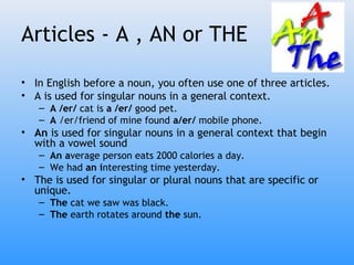Articles - A , AN or THE

• In English before a noun, you often use one of three articles.
• A is used for singular nouns in a general context.
   – A /er/ cat is a /er/ good pet.
   – A /er/friend of mine found a/er/ mobile phone.
• An is used for singular nouns in a general context that begin
  with a vowel sound
   – An average person eats 2000 calories a day.
   – We had an interesting time yesterday.
• The is used for singular or plural nouns that are specific or
  unique.
   – The cat we saw was black.
   – The earth rotates around the sun.
 