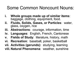 Some Common Noncount Nouns:
i.    Whole groups made up of similar items:
      baggage, clothing, equipment, food.
ii. Fluids, Solids, Gases, or Particles: water,
      glass, oxygen, rice
iii. Abstractions: courage, information, time
iv. Languages: English, French, Cantonese
v. Fields of Study: literature, history, math
vi. Recreation: baseball, poker, basketball
vii. Activities (gerunds): studying, learning
viii. Natural Phenomena: weather, sunshine
 
