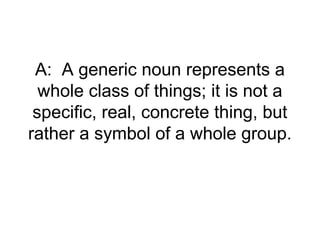A: A generic noun represents a
  whole class of things; it is not a
 specific, real, concrete thing, but
rather a symbol of a whole group.
 