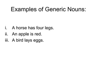 Examples of Generic Nouns:


i. A horse has four legs.
ii. An apple is red.
iii. A bird lays eggs.
 