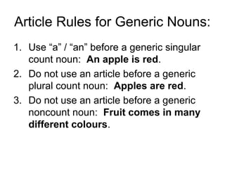 Article Rules for Generic Nouns:
1. Use “a” / “an” before a generic singular
   count noun: An apple is red.
2. Do not use an article before a generic
   plural count noun: Apples are red.
3. Do not use an article before a generic
   noncount noun: Fruit comes in many
   different colours.
 