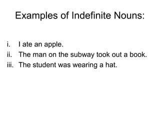 Examples of Indefinite Nouns:

i. I ate an apple.
ii. The man on the subway took out a book.
iii. The student was wearing a hat.
 