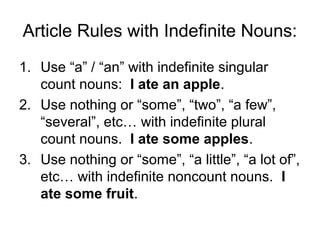 Article Rules with Indefinite Nouns:
1. Use “a” / “an” with indefinite singular
   count nouns: I ate an apple.
2. Use nothing or “some”, “two”, “a few”,
   “several”, etc… with indefinite plural
   count nouns. I ate some apples.
3. Use nothing or “some”, “a little”, “a lot of”,
   etc… with indefinite noncount nouns. I
   ate some fruit.
 