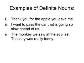 Examples of Definite Nouns:

i. Thank you for the apple you gave me.
ii. I want to pass the car that is going so
     slow ahead of us.
iii. The monkey we saw at the zoo last
     Tuesday was really funny.
 