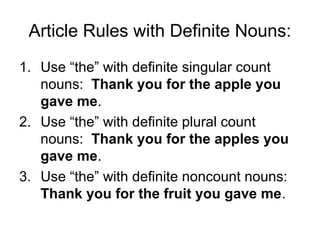 Article Rules with Definite Nouns:
1. Use “the” with definite singular count
   nouns: Thank you for the apple you
   gave me.
2. Use “the” with definite plural count
   nouns: Thank you for the apples you
   gave me.
3. Use “the” with definite noncount nouns:
   Thank you for the fruit you gave me.
 
