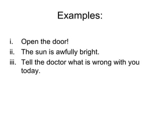 Examples:

i. Open the door!
ii. The sun is awfully bright.
iii. Tell the doctor what is wrong with you
     today.
 