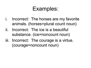 Examples:
i.   Incorrect: The horses are my favorite
     animals. (horses=plural count noun)
ii. Incorrect: The ice is a beautiful
     substance. (ice=noncount noun)
iii. Incorrect: The courage is a virtue.
     (courage=noncount noun)
 