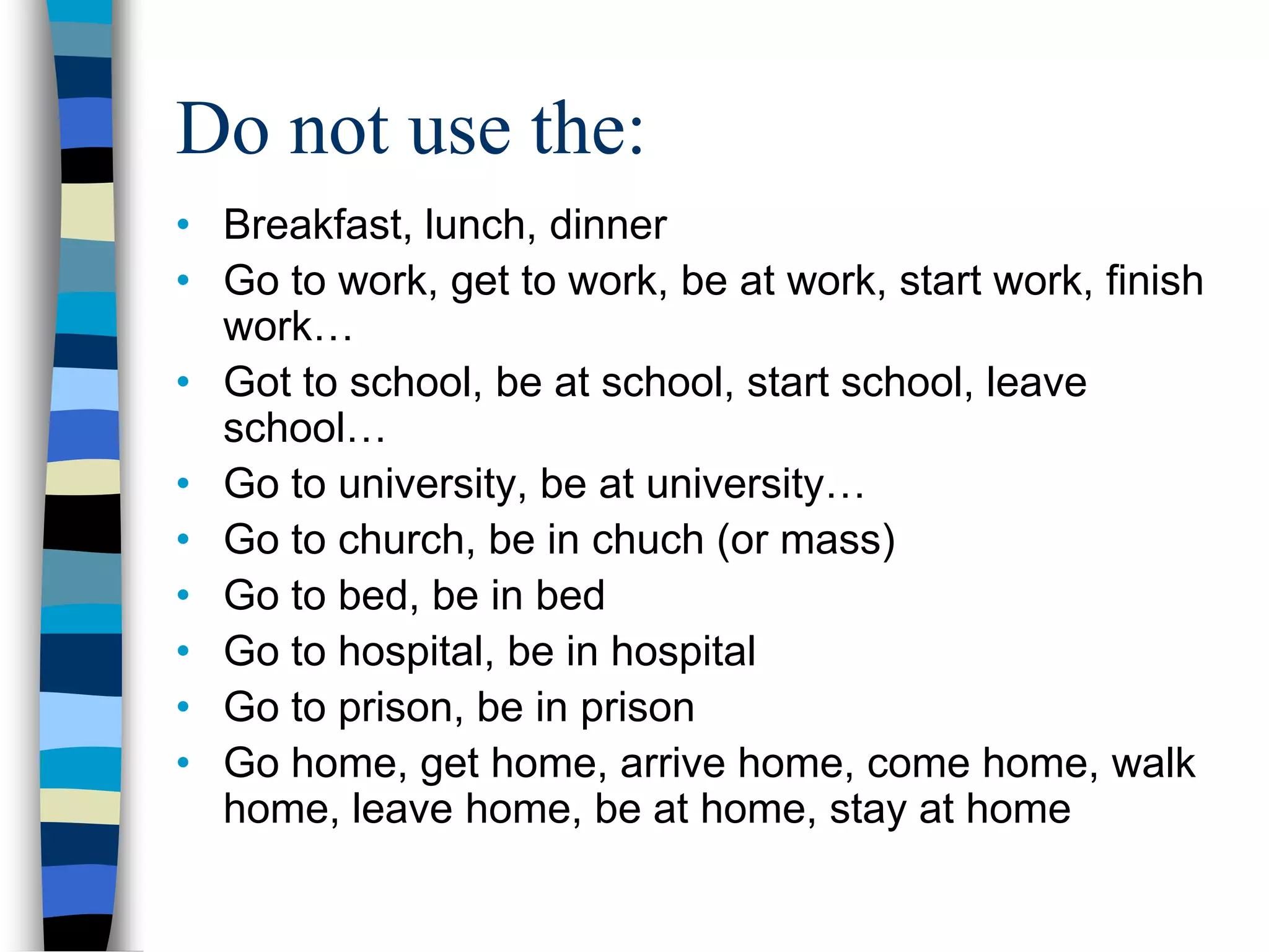 Do not use the:
• Breakfast, lunch, dinner
• Go to work, get to work, be at work, start work, finish
  work…
• Got to school, be at school, start school, leave
  school…
• Go to university, be at university…
• Go to church, be in chuch (or mass)
• Go to bed, be in bed
• Go to hospital, be in hospital
• Go to prison, be in prison
• Go home, get home, arrive home, come home, walk
  home, leave home, be at home, stay at home
 