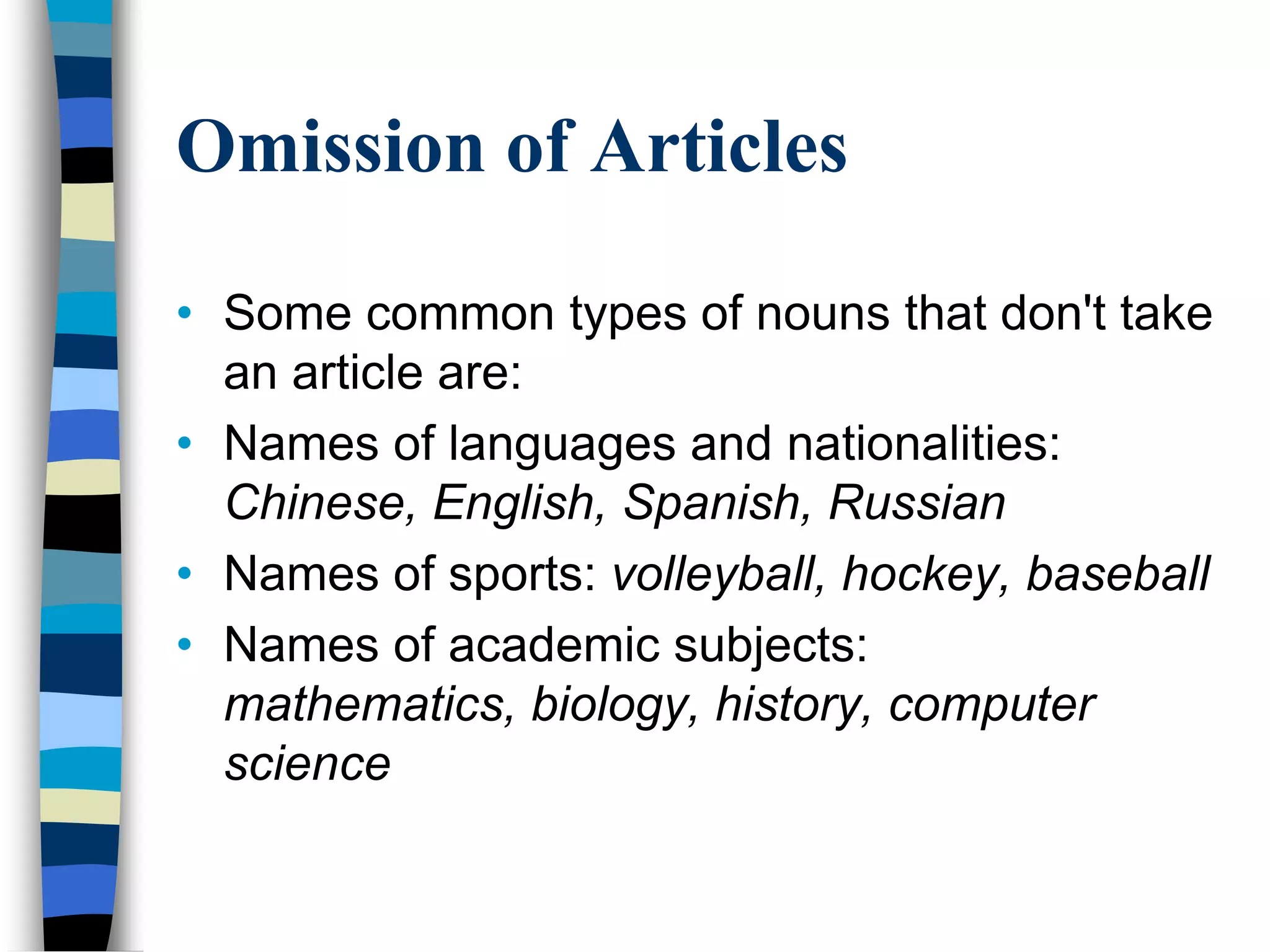 Omission of Articles

• Some common types of nouns that don't take
  an article are:
• Names of languages and nationalities:
  Chinese, English, Spanish, Russian
• Names of sports: volleyball, hockey, baseball
• Names of academic subjects:
  mathematics, biology, history, computer
  science
 