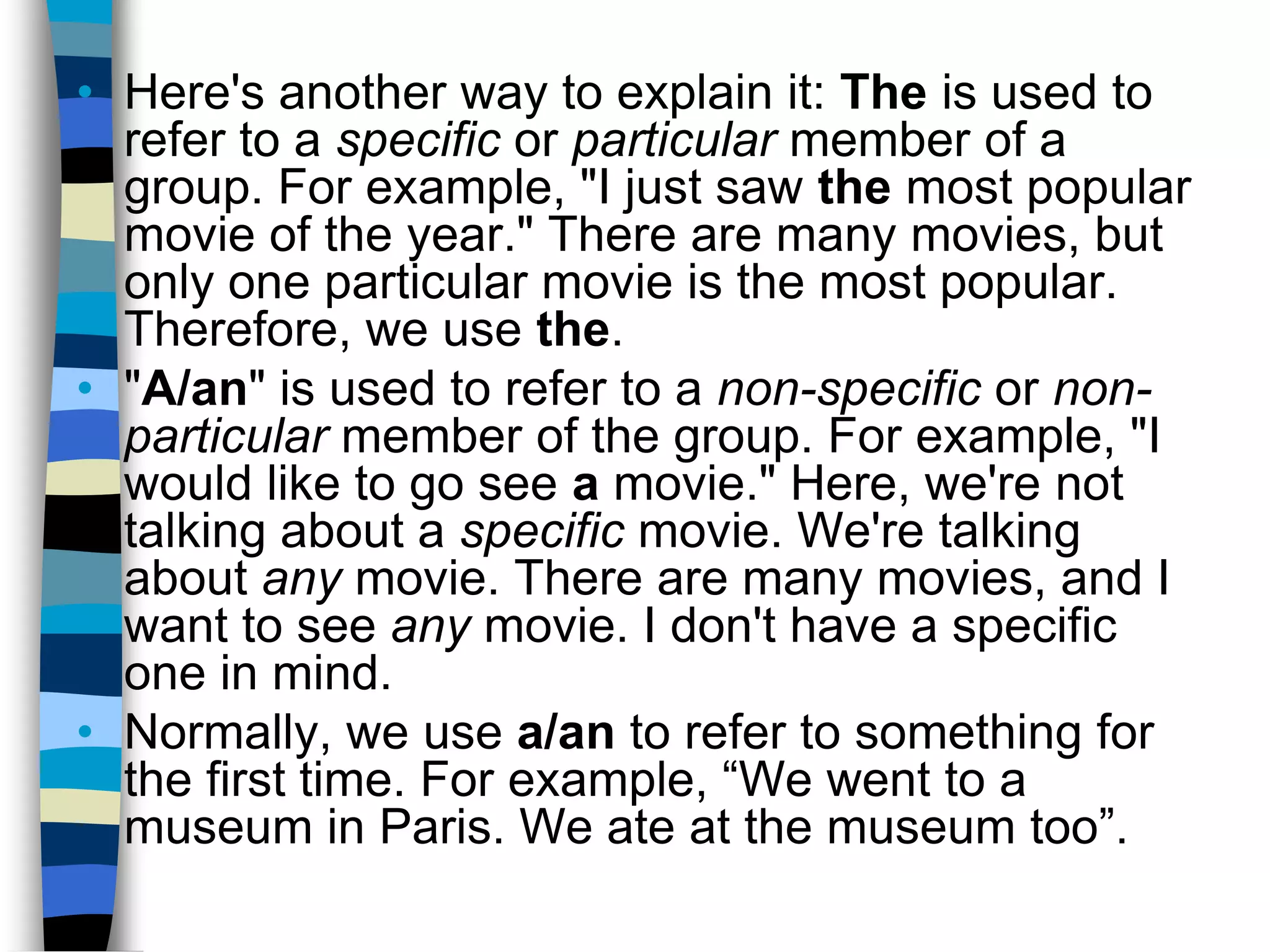 • Here's another way to explain it: The is used to
  refer to a specific or particular member of a
  group. For example, "I just saw the most popular
  movie of the year." There are many movies, but
  only one particular movie is the most popular.
  Therefore, we use the.
• "A/an" is used to refer to a non-specific or non-
  particular member of the group. For example, "I
  would like to go see a movie." Here, we're not
  talking about a specific movie. We're talking
  about any movie. There are many movies, and I
  want to see any movie. I don't have a specific
  one in mind.
• Normally, we use a/an to refer to something for
  the first time. For example, “We went to a
  museum in Paris. We ate at the museum too”.
 