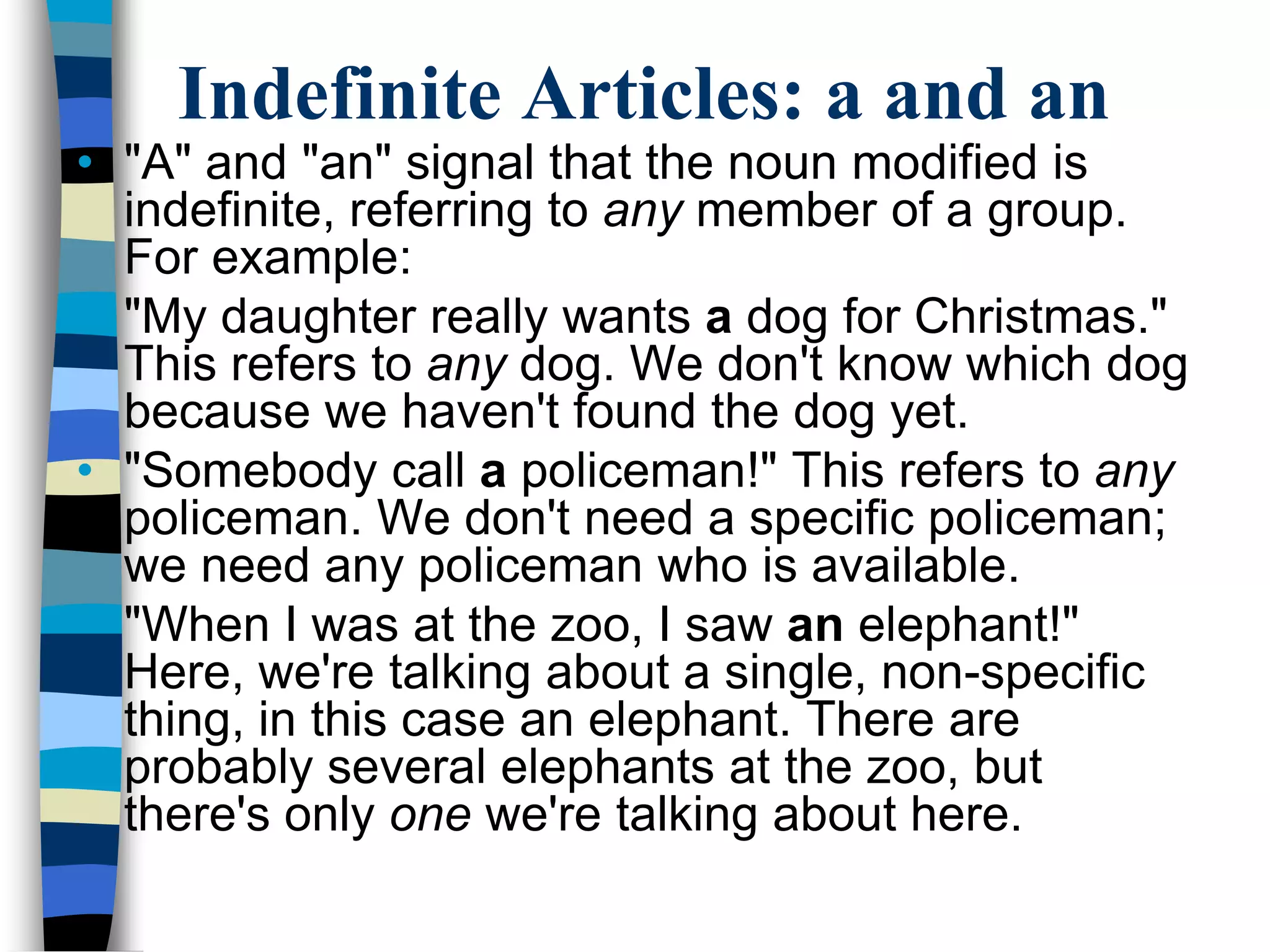 Indefinite Articles: a and an
• "A" and "an" signal that the noun modified is
  indefinite, referring to any member of a group.
  For example:
• "My daughter really wants a dog for Christmas."
  This refers to any dog. We don't know which dog
  because we haven't found the dog yet.
• "Somebody call a policeman!" This refers to any
  policeman. We don't need a specific policeman;
  we need any policeman who is available.
• "When I was at the zoo, I saw an elephant!"
  Here, we're talking about a single, non-specific
  thing, in this case an elephant. There are
  probably several elephants at the zoo, but
  there's only one we're talking about here.
 