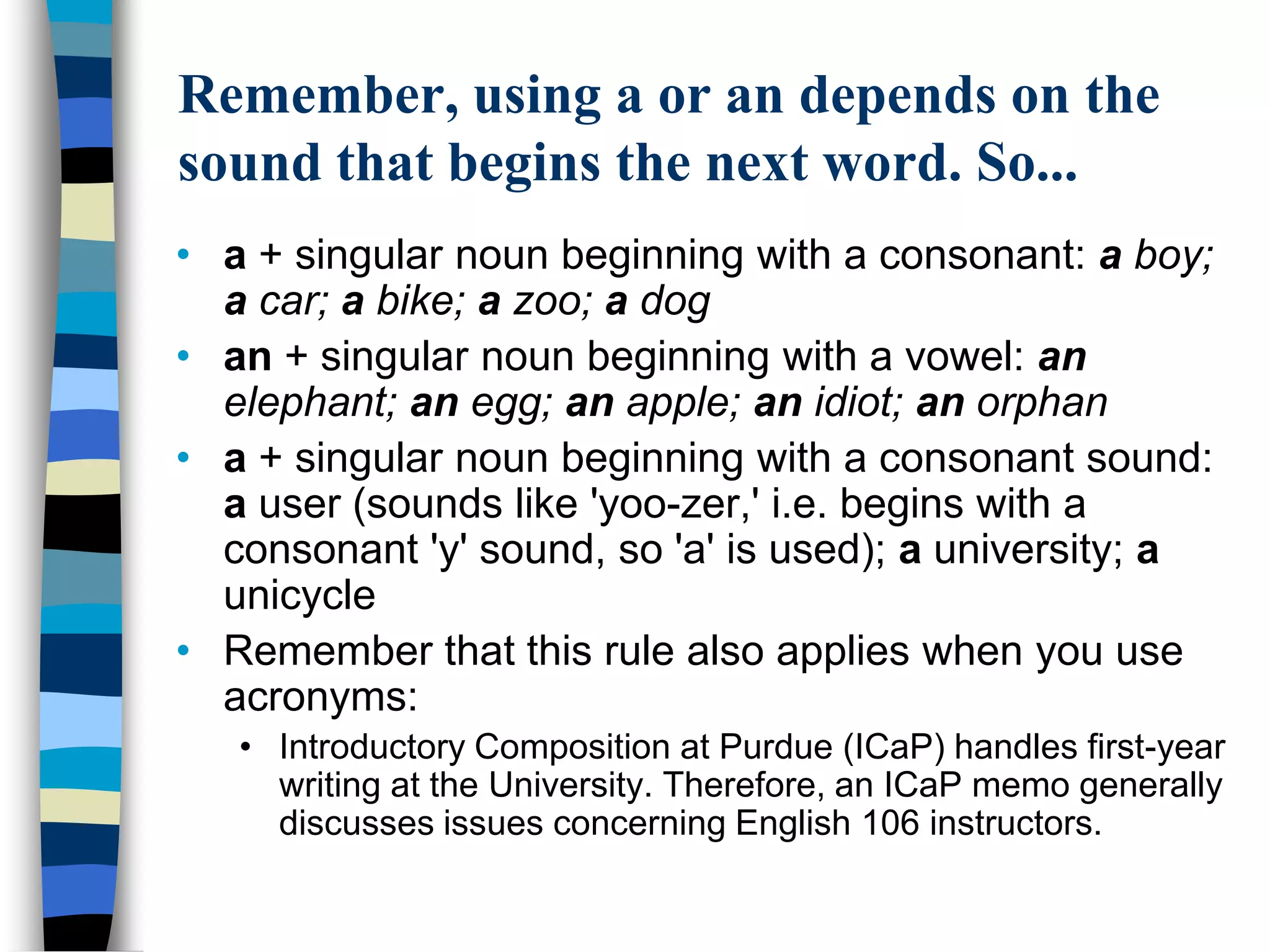 Remember, using a or an depends on the
sound that begins the next word. So...
• a + singular noun beginning with a consonant: a boy;
  a car; a bike; a zoo; a dog
• an + singular noun beginning with a vowel: an
  elephant; an egg; an apple; an idiot; an orphan
• a + singular noun beginning with a consonant sound:
  a user (sounds like 'yoo-zer,' i.e. begins with a
  consonant 'y' sound, so 'a' is used); a university; a
  unicycle
• Remember that this rule also applies when you use
  acronyms:
   • Introductory Composition at Purdue (ICaP) handles first-year
     writing at the University. Therefore, an ICaP memo generally
     discusses issues concerning English 106 instructors.
 