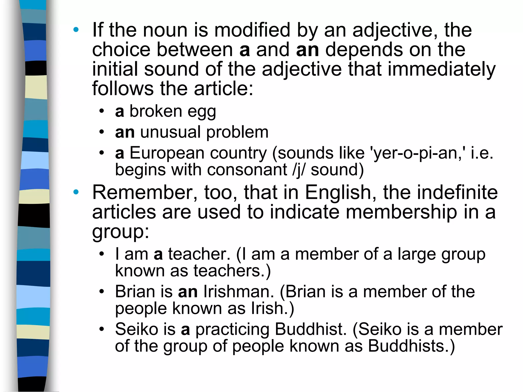 • If the noun is modified by an adjective, the
  choice between a and an depends on the
  initial sound of the adjective that immediately
  follows the article:
   • a broken egg
   • an unusual problem
   • a European country (sounds like 'yer-o-pi-an,' i.e.
     begins with consonant /j/ sound)
• Remember, too, that in English, the indefinite
  articles are used to indicate membership in a
  group:
   • I am a teacher. (I am a member of a large group
     known as teachers.)
   • Brian is an Irishman. (Brian is a member of the
     people known as Irish.)
   • Seiko is a practicing Buddhist. (Seiko is a member
     of the group of people known as Buddhists.)
 